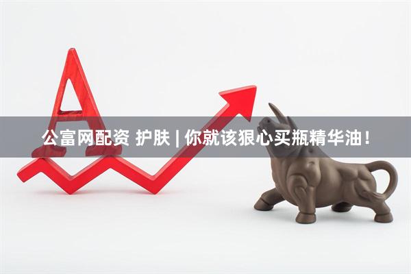 公富网配资 护肤 | 你就该狠心买瓶精华油！