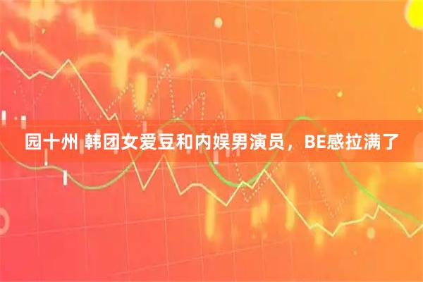 园十州 韩团女爱豆和内娱男演员，BE感拉满了