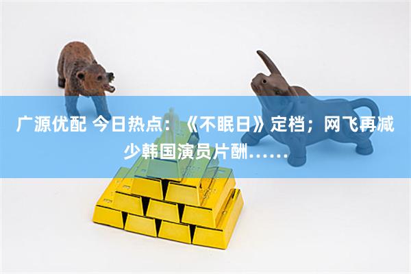 广源优配 今日热点：《不眠日》定档；网飞再减少韩国演员片酬……