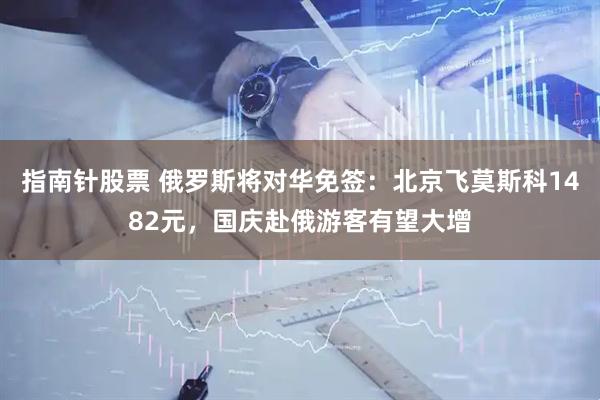 指南针股票 俄罗斯将对华免签：北京飞莫斯科1482元，国庆赴俄游客有望大增