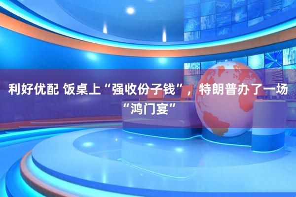 利好优配 饭桌上“强收份子钱”，特朗普办了一场“鸿门宴”