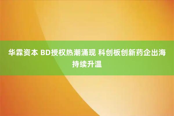 华霖资本 BD授权热潮涌现 科创板创新药企出海持续升温