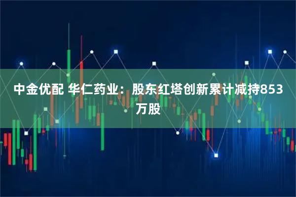 中金优配 华仁药业：股东红塔创新累计减持853万股
