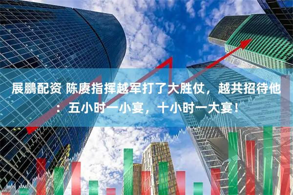 展鵬配资 陈赓指挥越军打了大胜仗，越共招待他：五小时一小宴，十小时一大宴！