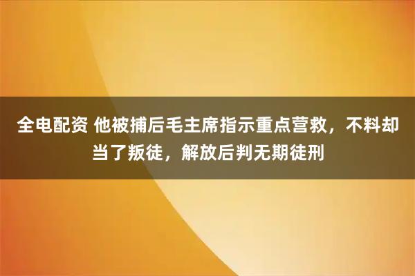 全电配资 他被捕后毛主席指示重点营救，不料却当了叛徒，解放后判无期徒刑