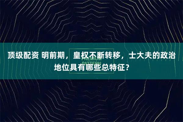 顶级配资 明前期，皇权不断转移，士大夫的政治地位具有哪些总特征？