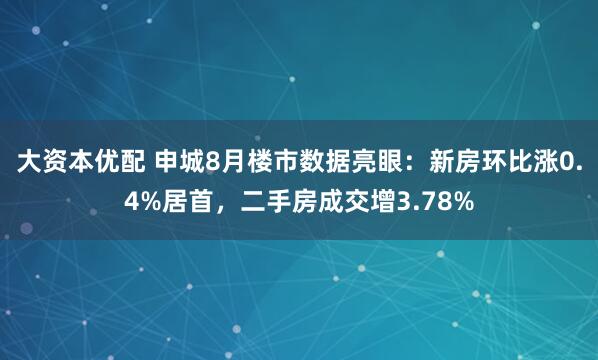 大资本优配 申城8月楼市数据亮眼：新房环比涨0.4%居首，二手房成交增3.78%
