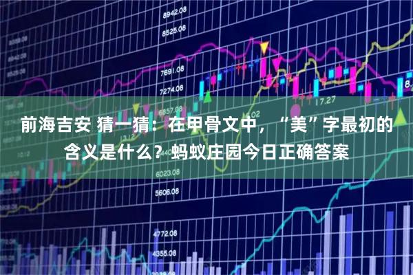 前海吉安 猜一猜：在甲骨文中，“美”字最初的含义是什么？蚂蚁庄园今日正确答案