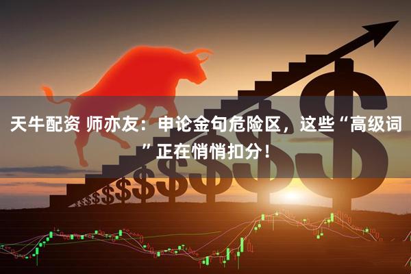 天牛配资 师亦友：申论金句危险区，这些“高级词”正在悄悄扣分！