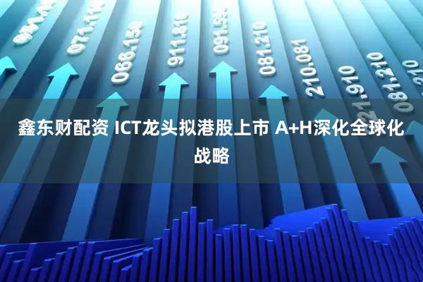 鑫东财配资 ICT龙头拟港股上市 A+H深化全球化战略