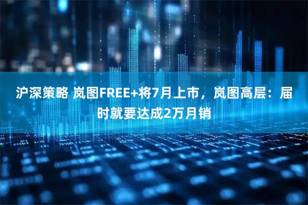 沪深策略 岚图FREE+将7月上市，岚图高层：届时就要达成2万月销