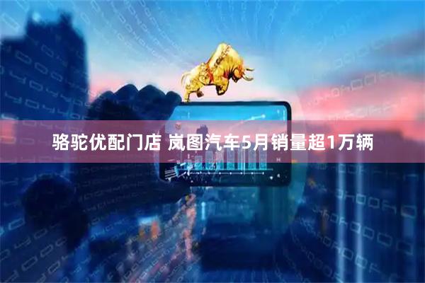 骆驼优配门店 岚图汽车5月销量超1万辆