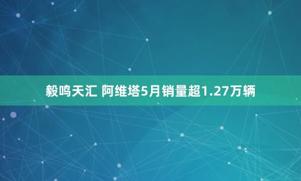 毅鸣天汇 阿维塔5月销量超1.27万辆