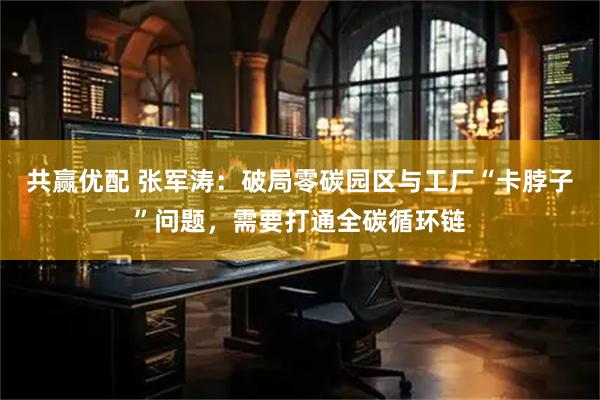 共赢优配 张军涛：破局零碳园区与工厂“卡脖子”问题，需要打通全碳循环链