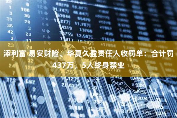 添利富 易安财险、华夏久盈责任人收罚单：合计罚437万，5人终身禁业