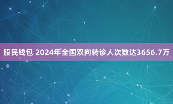 股民钱包 2024年全国双向转诊人次数达3656.7万