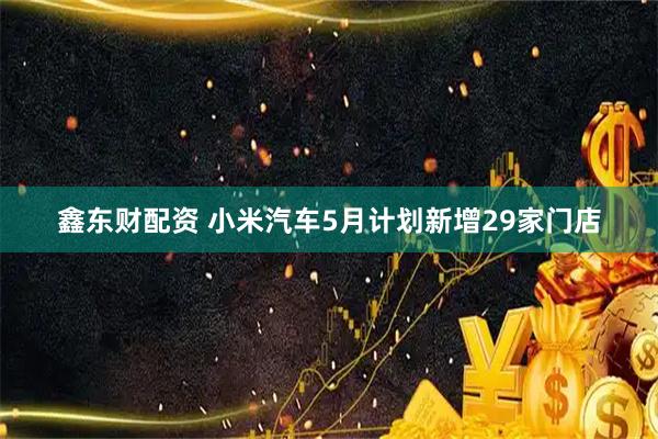 鑫东财配资 小米汽车5月计划新增29家门店