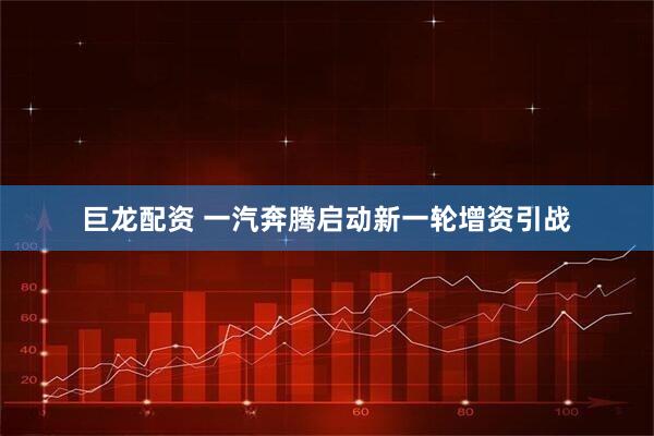 巨龙配资 一汽奔腾启动新一轮增资引战
