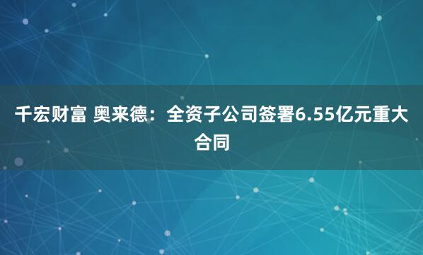 千宏财富 奥来德：全资子公司签署6.55亿元重大合同