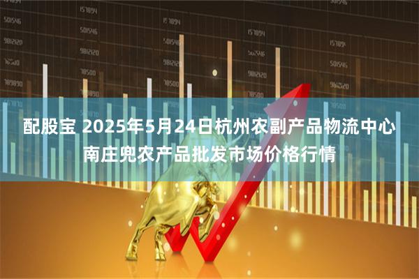 配股宝 2025年5月24日杭州农副产品物流中心南庄兜农产品批发市场价格行情