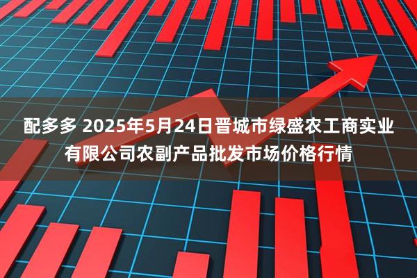 配多多 2025年5月24日晋城市绿盛农工商实业有限公司农副产品批发市场价格行情