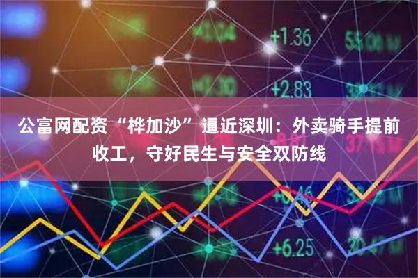 公富网配资 “桦加沙” 逼近深圳：外卖骑手提前收工，守好民生与安全双防线