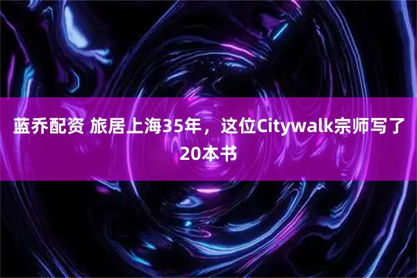 蓝乔配资 旅居上海35年，这位Citywalk宗师写了20本书