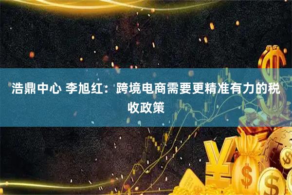 浩鼎中心 李旭红：跨境电商需要更精准有力的税收政策