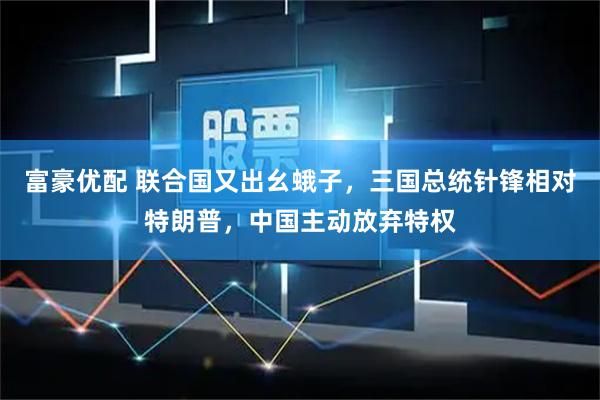 富豪优配 联合国又出幺蛾子，三国总统针锋相对特朗普，中国主动放弃特权