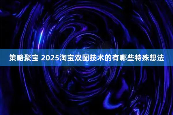 策略聚宝 2025淘宝双图技术的有哪些特殊想法
