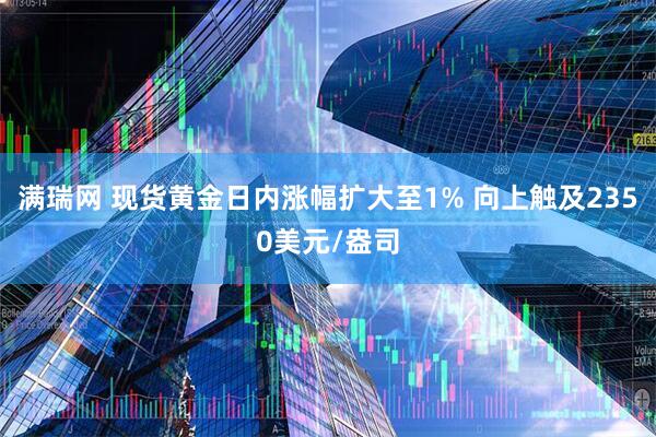 满瑞网 现货黄金日内涨幅扩大至1% 向上触及2350美元/盎司