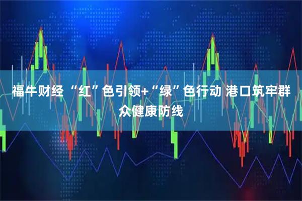 福牛财经 “红”色引领+“绿”色行动 港口筑牢群众健康防线
