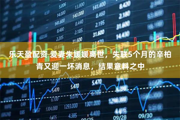 乐天盈配资 爱妻朱媛媛离世，失联5个月的辛柏青又迎一坏消息，结果意料之中