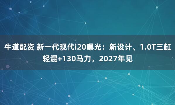 牛道配资 新一代现代i20曝光：新设计、1.0T三缸轻混+130马力，2027年见