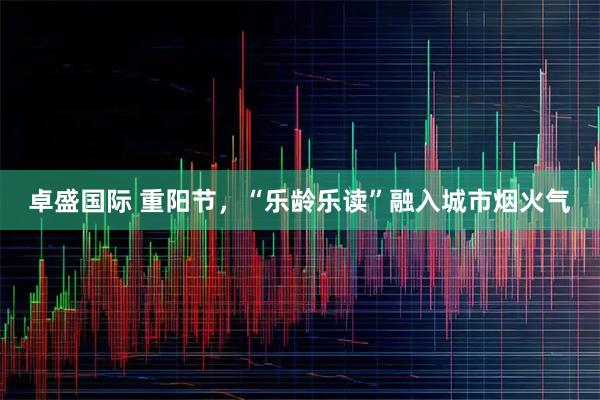 卓盛国际 重阳节,“乐龄乐读”融入城市烟火气