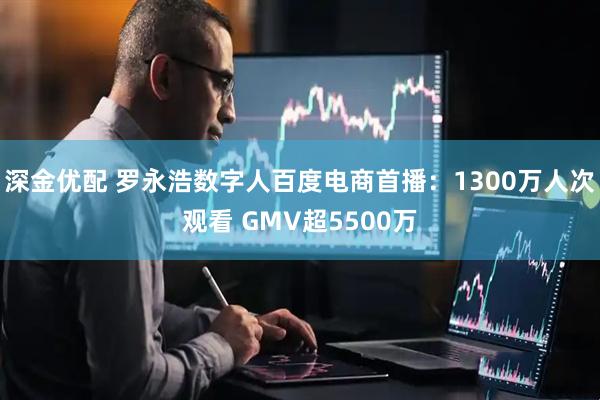 深金优配 罗永浩数字人百度电商首播:1300万人次观看 GMV超5500万