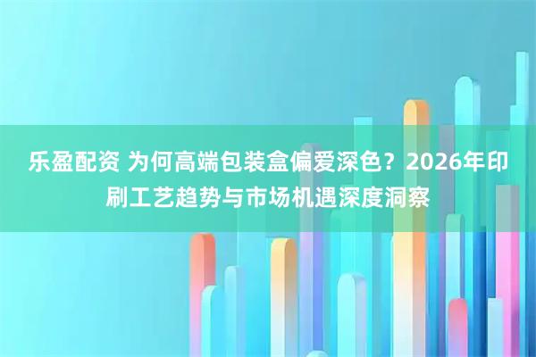 乐盈配资 为何高端包装盒偏爱深色？2026年印刷工艺趋势与市场机遇深度洞察