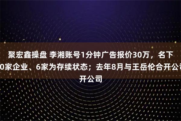 聚宏鑫操盘 李湘账号1分钟广告报价30万,名下20家企业、6家为存续状态;去年8月与王岳伦合开公司