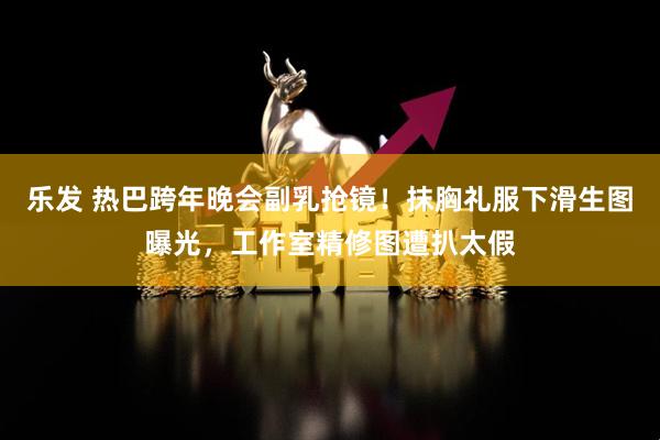 乐发 热巴跨年晚会副乳抢镜!抹胸礼服下滑生图曝光,工作室精修图遭扒太假
