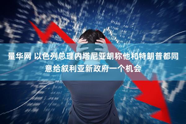 量华网 以色列总理内塔尼亚胡称他和特朗普都同意给叙利亚新政府一个机会