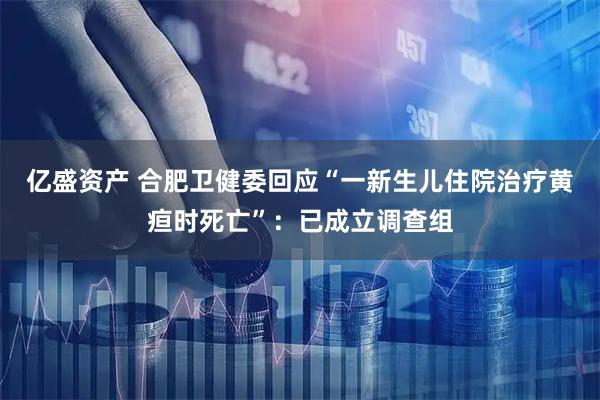 亿盛资产 合肥卫健委回应“一新生儿住院治疗黄疸时死亡”：已成立调查组