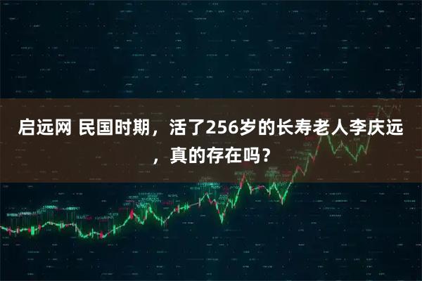 启远网 民国时期，活了256岁的长寿老人李庆远，真的存在吗？