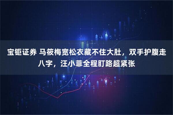 宝钜证券 马筱梅宽松衣藏不住大肚,双手护腹走八字,汪小菲全程盯路超紧张