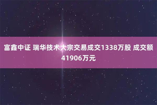 富鑫中证 瑞华技术大宗交易成交1338万股 成交额41906万元