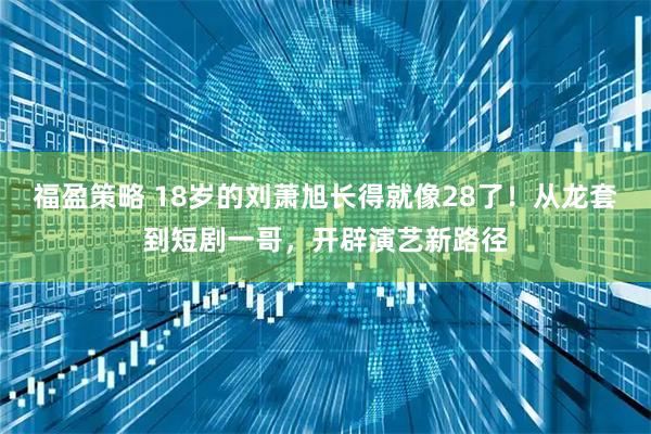 福盈策略 18岁的刘萧旭长得就像28了!从龙套到短剧一哥,开辟演艺新路径