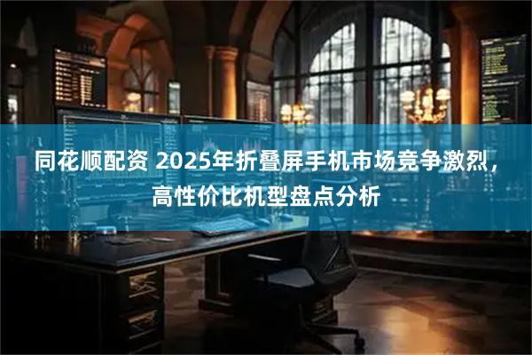 同花顺配资 2025年折叠屏手机市场竞争激烈,高性价比机型盘点分析