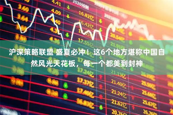 沪深策略联盟 盛夏必冲！这6个地方堪称中国自然风光天花板，每一个都美到封神
