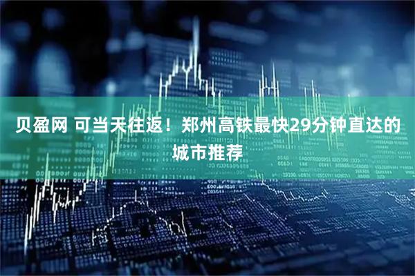 贝盈网 可当天往返！郑州高铁最快29分钟直达的城市推荐