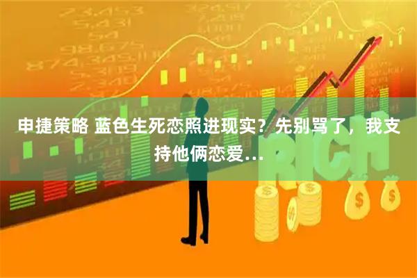 申捷策略 蓝色生死恋照进现实？先别骂了，我支持他俩恋爱…