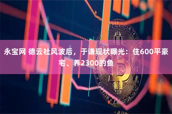 永宝网 德云社风波后，于谦现状曝光：住600平豪宅、养2300的鱼